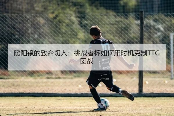 暖阳镜的致命切入：挑战者杯如何用时机克制TTG团战